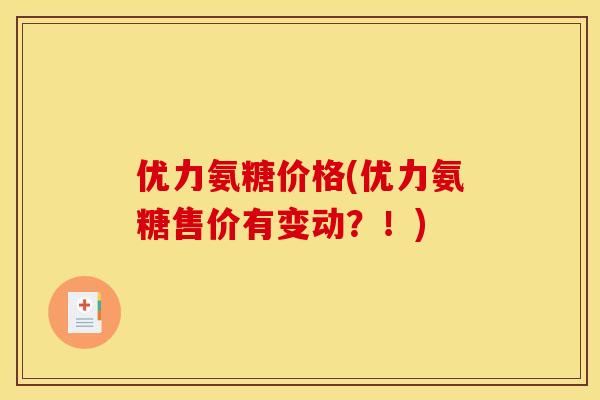 优力氨糖价格(优力氨糖售价有变动？！)