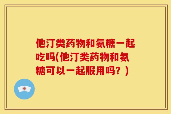 他汀类药物和氨糖一起吃吗(他汀类药物和氨糖可以一起服用吗？)
