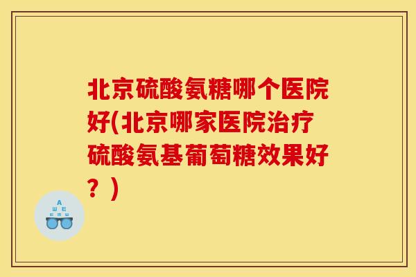 北京硫酸氨糖哪个医院好(北京哪家医院治疗硫酸氨基葡萄糖效果好？)