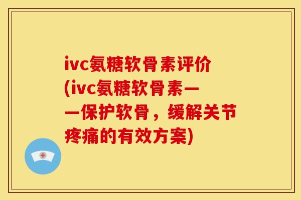 ivc氨糖软骨素评价(ivc氨糖软骨素——保护软骨，缓解关节疼痛的有效方案)