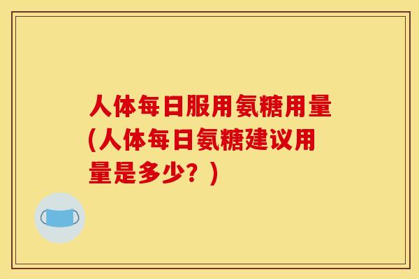 人体每日服用氨糖用量(人体每日氨糖建议用量是多少？)