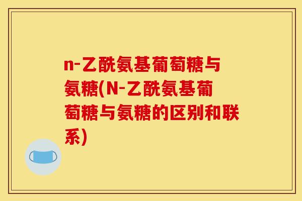 n-乙酰氨基葡萄糖与氨糖(N-乙酰氨基葡萄糖与氨糖的区别和联系)