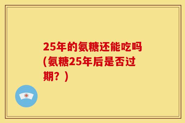 25年的氨糖还能吃吗(氨糖25年后是否过期？)