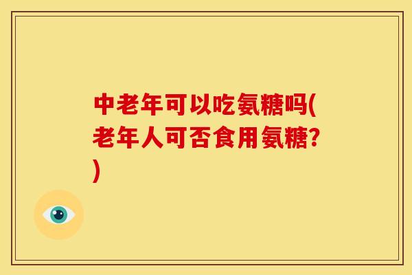 中老年可以吃氨糖吗(老年人可否食用氨糖？)