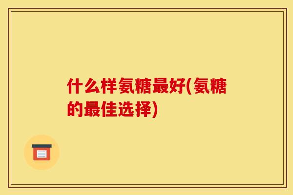 什么样氨糖最好(氨糖的最佳选择)