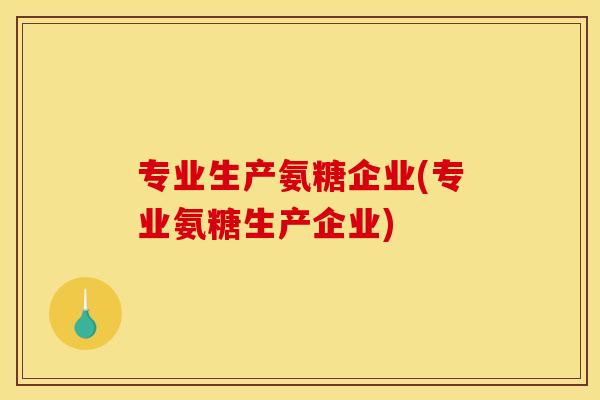 专业生产氨糖企业(专业氨糖生产企业)