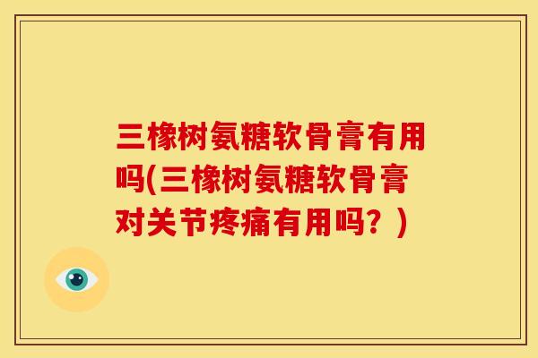 三橡树氨糖软骨膏有用吗(三橡树氨糖软骨膏对关节疼痛有用吗？)