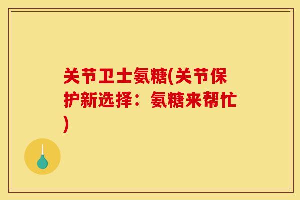 关节卫士氨糖(关节保护新选择：氨糖来帮忙)