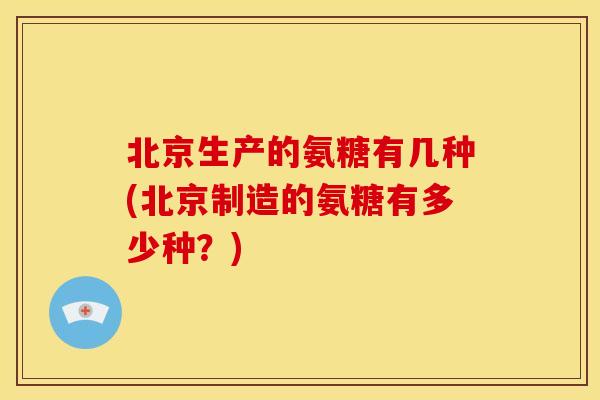 北京生产的氨糖有几种(北京制造的氨糖有多少种？)