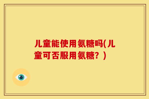 儿童能使用氨糖吗(儿童可否服用氨糖？)
