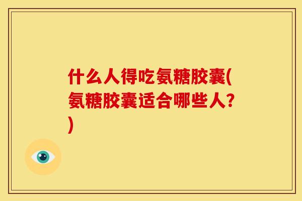 什么人得吃氨糖胶囊(氨糖胶囊适合哪些人？)
