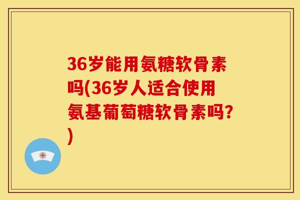 36岁能用氨糖软骨素吗(36岁人适合使用氨基葡萄糖软骨素吗？)