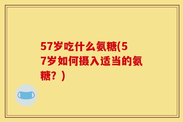 57岁吃什么氨糖(57岁如何摄入适当的氨糖？)