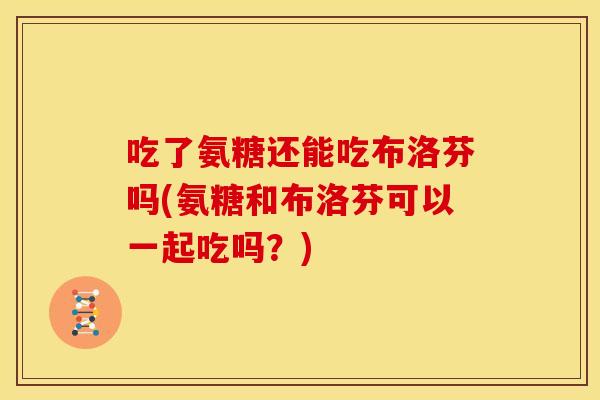 吃了氨糖还能吃布洛芬吗(氨糖和布洛芬可以一起吃吗？)