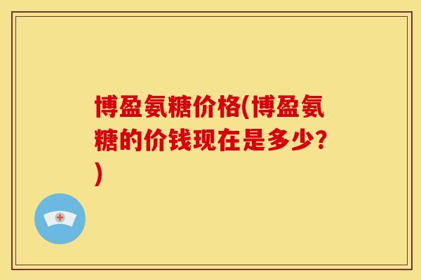 博盈氨糖价格(博盈氨糖的价钱现在是多少？)