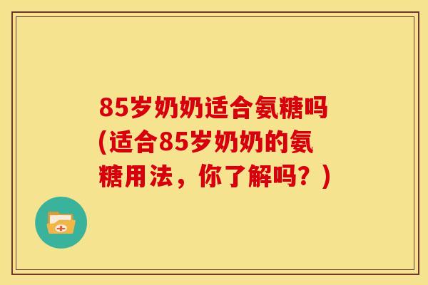 85岁奶奶适合氨糖吗(适合85岁奶奶的氨糖用法，你了解吗？)