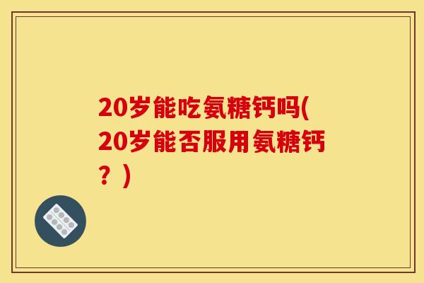 20岁能吃氨糖钙吗(20岁能否服用氨糖钙？)