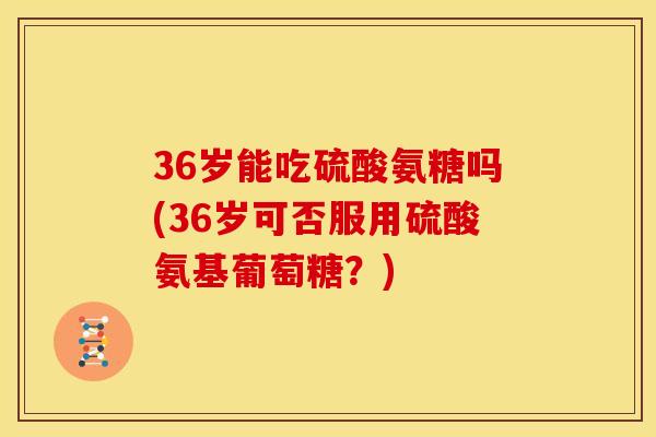 36岁能吃硫酸氨糖吗(36岁可否服用硫酸氨基葡萄糖？)