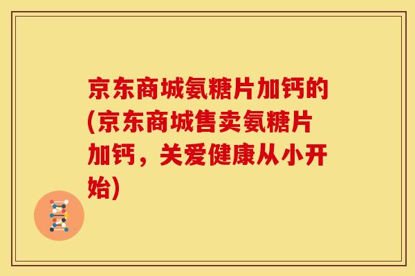 京东商城氨糖片加钙的(京东商城售卖氨糖片加钙，关爱健康从小开始)