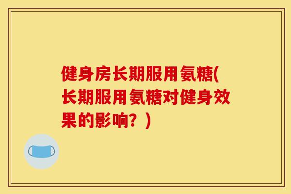健身房长期服用氨糖(长期服用氨糖对健身效果的影响？)