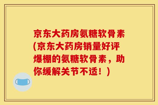 京东大药房氨糖软骨素(京东大药房销量好评爆棚的氨糖软骨素，助你缓解关节不适！)