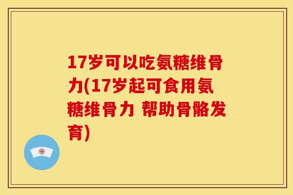 17岁可以吃氨糖维骨力(17岁起可食用氨糖维骨力 帮助骨骼发育)