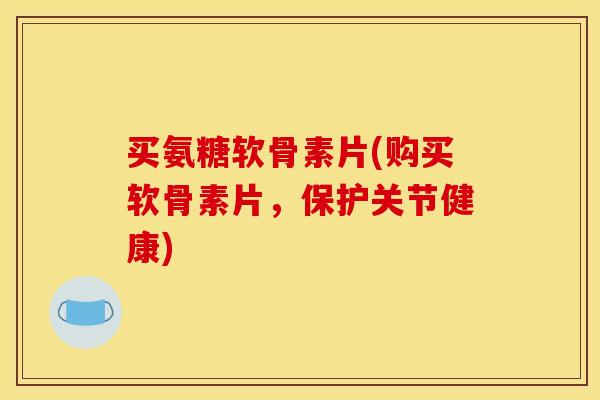 买氨糖软骨素片(购买软骨素片，保护关节健康)