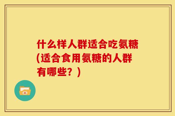 什么样人群适合吃氨糖(适合食用氨糖的人群有哪些？)