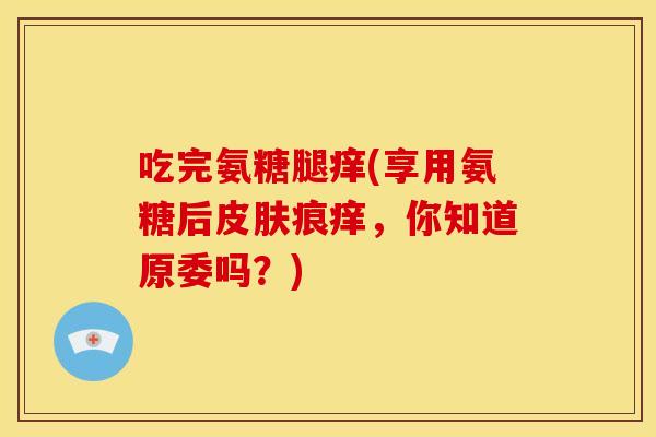 吃完氨糖腿痒(享用氨糖后皮肤痕痒，你知道原委吗？)
