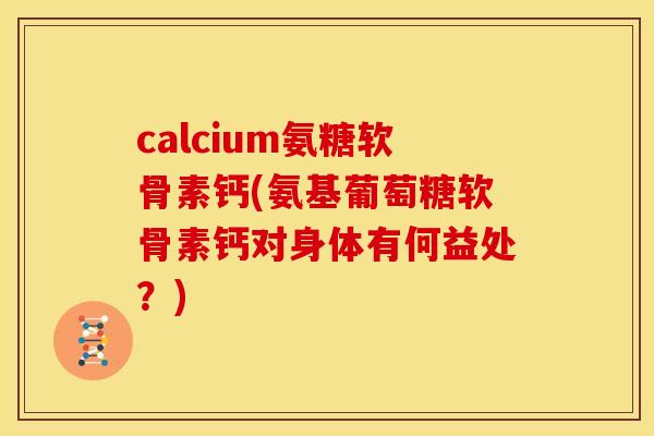 calcium氨糖软骨素钙(氨基葡萄糖软骨素钙对身体有何益处？)
