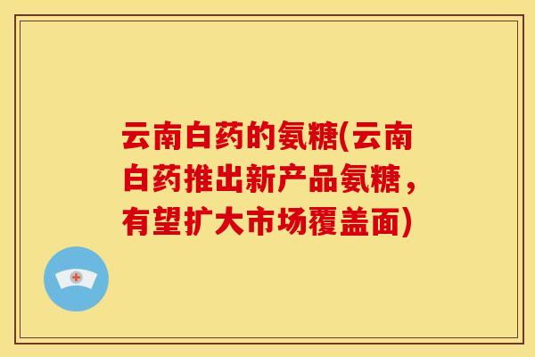 云南白药的氨糖(云南白药推出新产品氨糖，有望扩大市场覆盖面)