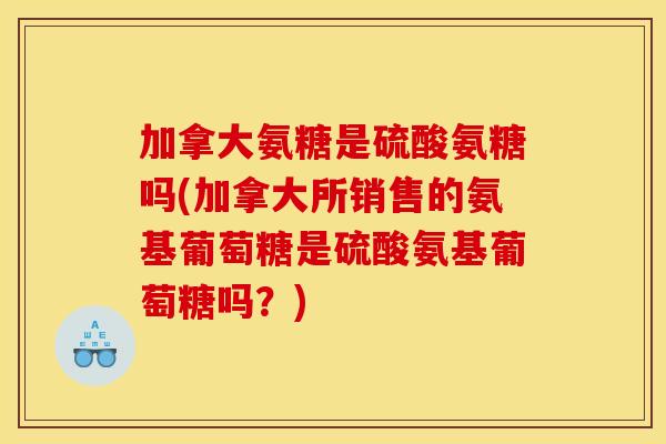 加拿大氨糖是硫酸氨糖吗(加拿大所销售的氨基葡萄糖是硫酸氨基葡萄糖吗？)