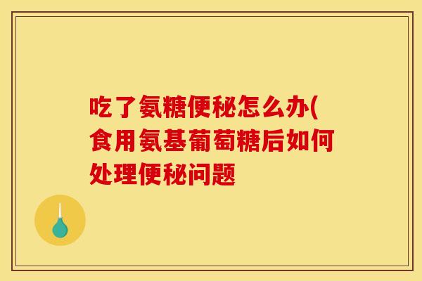 吃了氨糖便秘怎么办(食用氨基葡萄糖后如何处理便秘问题