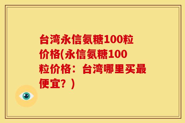 台湾永信氨糖100粒价格(永信氨糖100粒价格：台湾哪里买最便宜？)