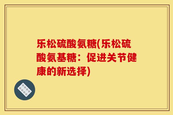 乐松硫酸氨糖(乐松硫酸氨基糖：促进关节健康的新选择)