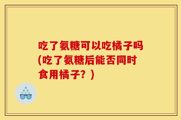 吃了氨糖可以吃橘子吗(吃了氨糖后能否同时食用橘子？)