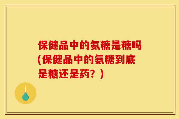 保健品中的氨糖是糖吗(保健品中的氨糖到底是糖还是药？)