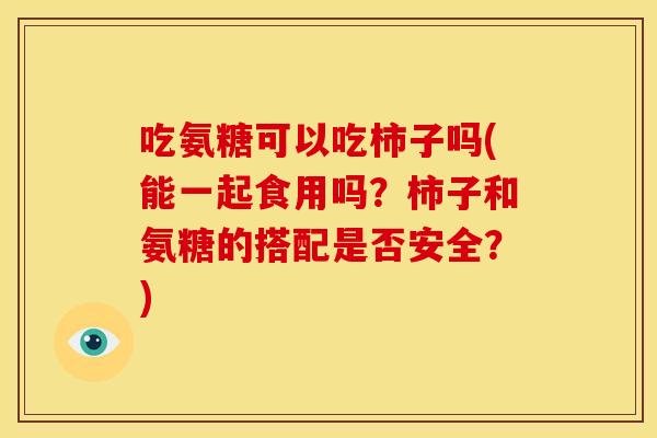 吃氨糖可以吃柿子吗(能一起食用吗？柿子和氨糖的搭配是否安全？)