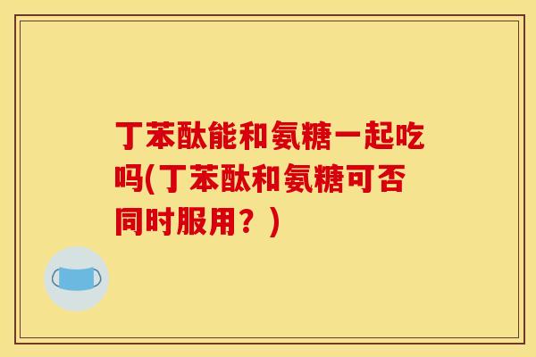 丁苯酞能和氨糖一起吃吗(丁苯酞和氨糖可否同时服用？)
