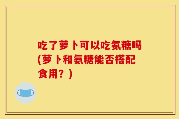吃了萝卜可以吃氨糖吗(萝卜和氨糖能否搭配食用？)
