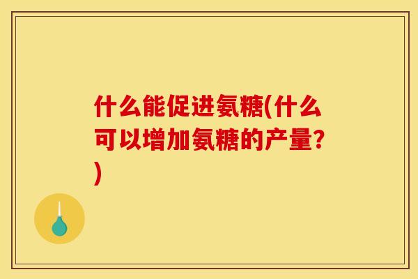 什么能促进氨糖(什么可以增加氨糖的产量？)