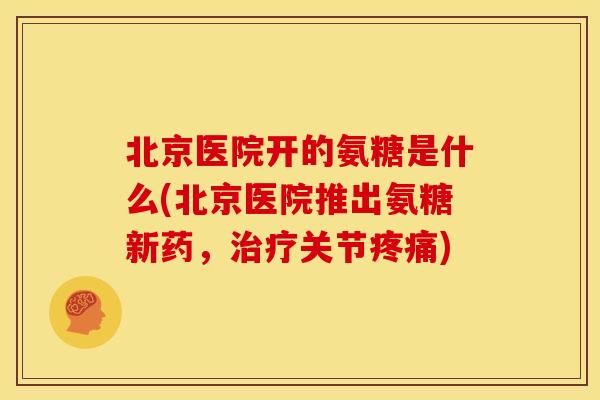 北京医院开的氨糖是什么(北京医院推出氨糖新药，治疗关节疼痛)