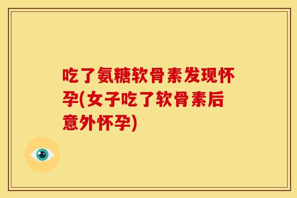 吃了氨糖软骨素发现怀孕(女子吃了软骨素后意外怀孕)