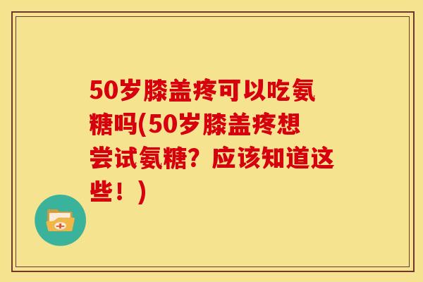 50岁膝盖疼可以吃氨糖吗(50岁膝盖疼想尝试氨糖？应该知道这些！)