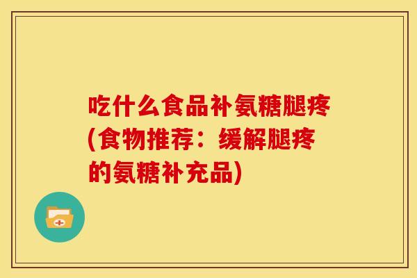 吃什么食品补氨糖腿疼(食物推荐：缓解腿疼的氨糖补充品)