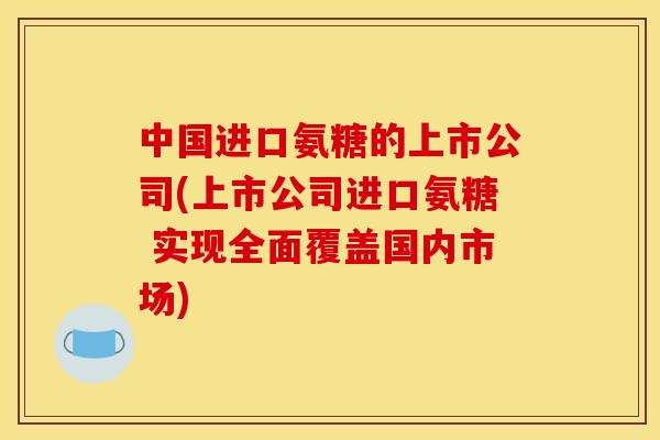 中国进口氨糖的上市公司(上市公司进口氨糖 实现全面覆盖国内市场)