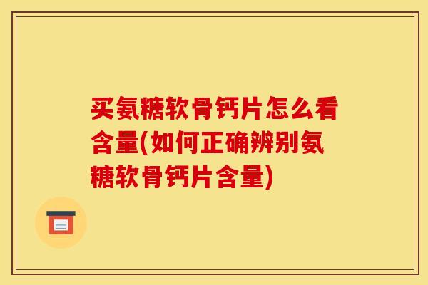 买氨糖软骨钙片怎么看含量(如何正确辨别氨糖软骨钙片含量)