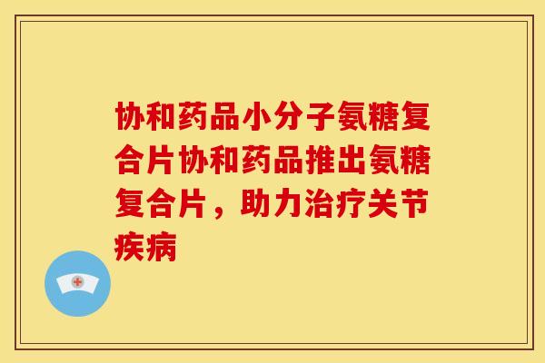 协和药品小分子氨糖复合片协和药品推出氨糖复合片，助力治疗关节疾病
