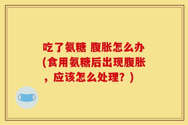 吃了氨糖 腹胀怎么办(食用氨糖后出现腹胀，应该怎么处理？)