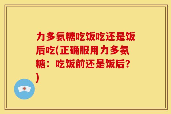 力多氨糖吃饭吃还是饭后吃(正确服用力多氨糖：吃饭前还是饭后？)